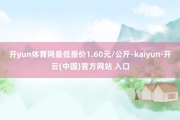开yun体育网最低报价1.60元/公斤-kaiyun·开云(中国)官方网站 入口