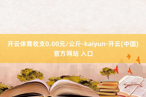 开云体育收支0.00元/公斤-kaiyun·开云(中国)官方网站 入口
