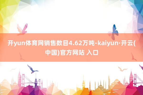开yun体育网销售数目4.62万吨-kaiyun·开云(中国)官方网站 入口