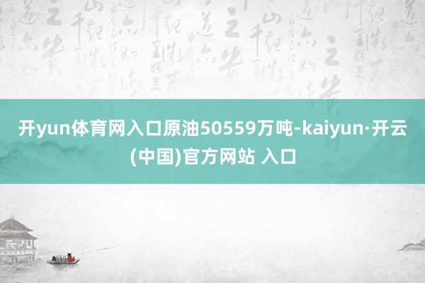 开yun体育网入口原油50559万吨-kaiyun·开云(中国)官方网站 入口