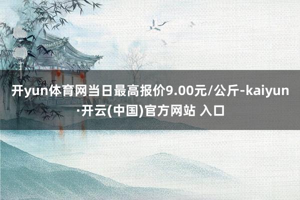 开yun体育网当日最高报价9.00元/公斤-kaiyun·开云(中国)官方网站 入口