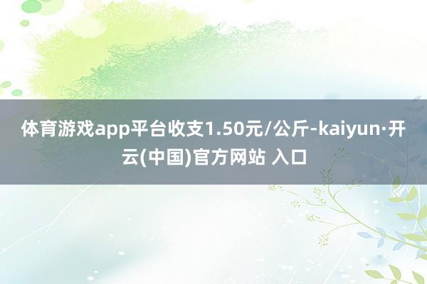 体育游戏app平台收支1.50元/公斤-kaiyun·开云(中国)官方网站 入口