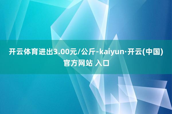 开云体育进出3.00元/公斤-kaiyun·开云(中国)官方网站 入口