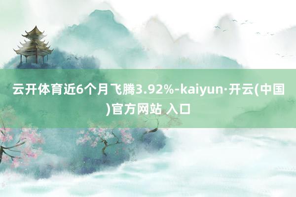 云开体育近6个月飞腾3.92%-kaiyun·开云(中国)官方网站 入口