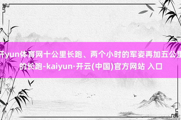 开yun体育网十公里长跑、两个小时的军姿再加五公里的长跑-kaiyun·开云(中国)官方网站 入口