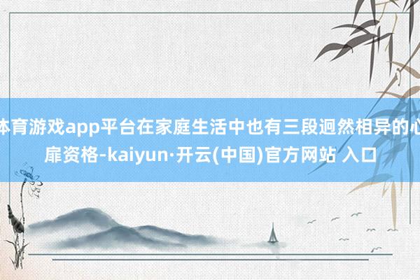 体育游戏app平台在家庭生活中也有三段迥然相异的心扉资格-kaiyun·开云(中国)官方网站 入口