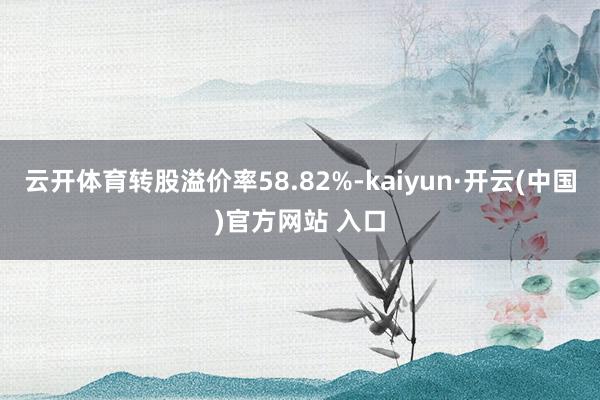 云开体育转股溢价率58.82%-kaiyun·开云(中国)官方网站 入口