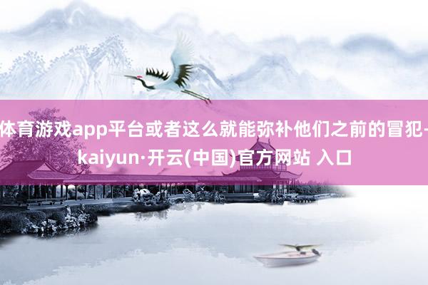 体育游戏app平台或者这么就能弥补他们之前的冒犯-kaiyun·开云(中国)官方网站 入口