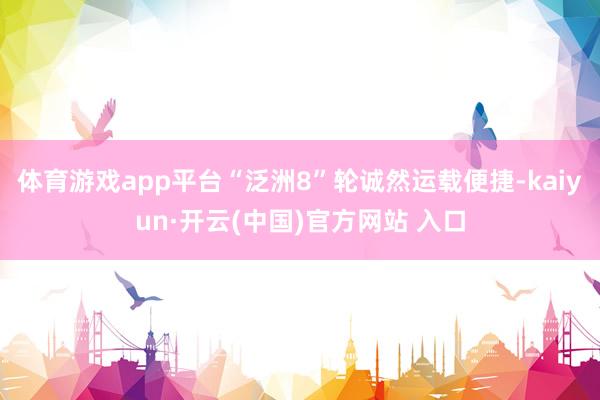 体育游戏app平台“泛洲8”轮诚然运载便捷-kaiyun·开云(中国)官方网站 入口