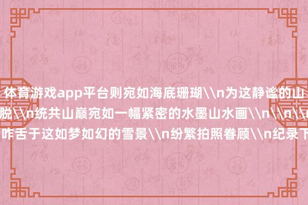 体育游戏app平台则宛如海底珊瑚\n为这静谧的山巅增添了几分奥密与纵脱\n统共山巅宛如一幅紧密的水墨山水画\n\n\n旅客们踏雪而来\n他们咋舌于这如梦如幻的雪景\n纷繁拍照眷顾\n纪录下这份穷苦的绚烂\n他们在雪地里嬉戏打闹\n堆雪东谈主、打雪仗\n欢声笑语充满了这片银白的全国\n\n\n\n\n据气候部门先容\n这两日\n我县海拔1500米以上地区出现了阵雪天气\n最低气温降至0℃\n据展望\n来日白日还将有一次弱降水天气经由\n届时海拔1200米以上地区的气温\n将再次降至0℃以下\n蔈草镇、农坝镇、净水土眷属乡\n上坝乡等地的峻岭地带\n将再次迎来雨夹雪或小雪天气\n\n\n\n每一场雪的驾临\n王人是大当然奉上的冬日纵脱\n让咱们在这银装素裹的全国里\n感受冬日的静谧与好意思好\n期待每一次雪花飘落\n王人能为咱们编织出一个\n愈加虚幻、愈加唯好意思的冬日童话\n原标题：心动了！云阳峻岭雪景大片出炉-kaiyun·开云(中国)官方网站 入口