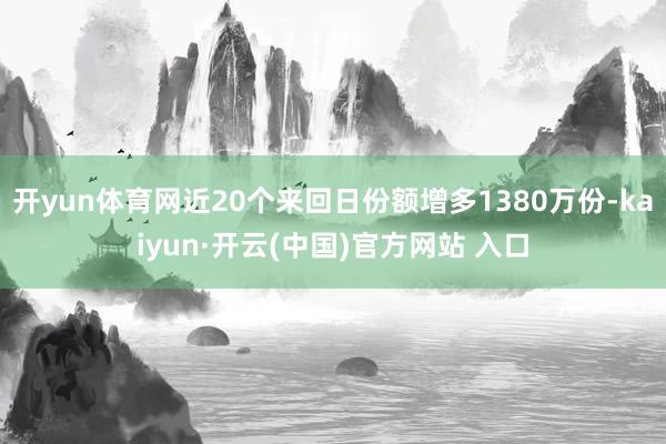 开yun体育网近20个来回日份额增多1380万份-kaiyun·开云(中国)官方网站 入口