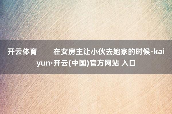 开云体育        在女房主让小伙去她家的时候-kaiyun·开云(中国)官方网站 入口