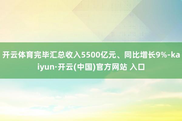 开云体育完毕汇总收入5500亿元、同比增长9%-kaiyun·开云(中国)官方网站 入口