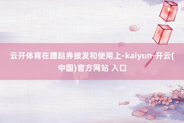 云开体育 在蹧跶券披发和使用上-kaiyun·开云(中国)官方网站 入口