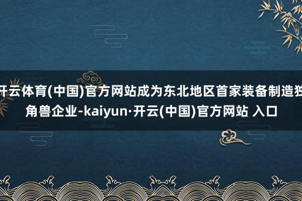 开云体育(中国)官方网站成为东北地区首家装备制造独角兽企业-kaiyun·开云(中国)官方网站 入口