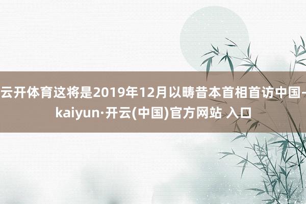 云开体育这将是2019年12月以畴昔本首相首访中国-kaiyun·开云(中国)官方网站 入口