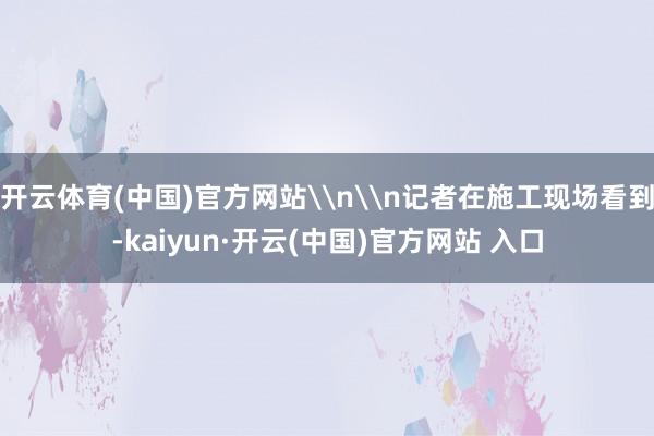 开云体育(中国)官方网站\n\n记者在施工现场看到-kaiyun·开云(中国)官方网站 入口