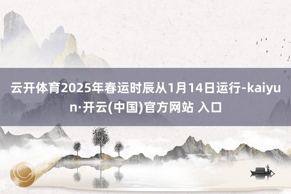 云开体育2025年春运时辰从1月14日运行-kaiyun·开云(中国)官方网站 入口