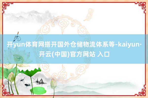 开yun体育网搭开国外仓储物流体系等-kaiyun·开云(中国)官方网站 入口