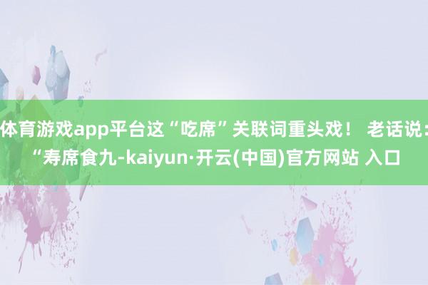 体育游戏app平台这“吃席”关联词重头戏！ 老话说：“寿席食九-kaiyun·开云(中国)官方网站 入口