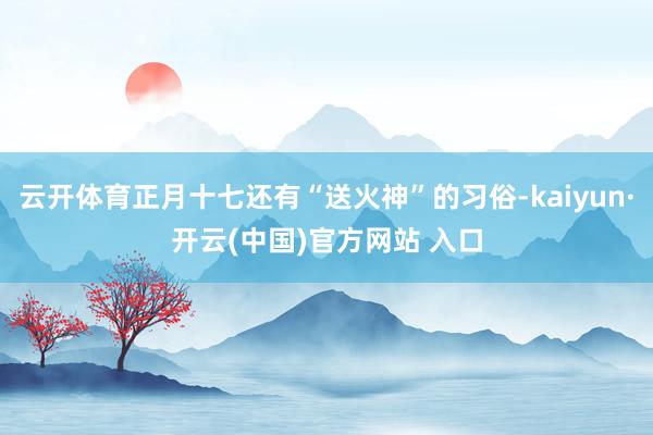 云开体育正月十七还有“送火神”的习俗-kaiyun·开云(中国)官方网站 入口