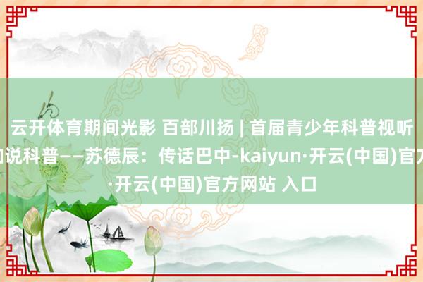 云开体育期间光影 百部川扬 | 首届青少年科普视听大会｜大咖说科普——苏德辰：传话巴中-kaiyun·开云(中国)官方网站 入口
