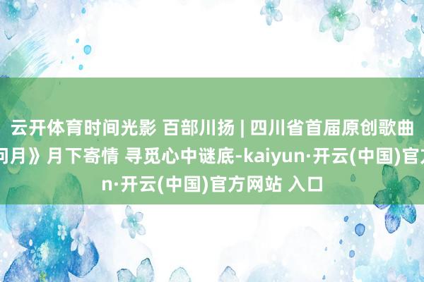 云开体育时间光影 百部川扬 | 四川省首届原创歌曲大赛——《问月》月下寄情 寻觅心中谜底-kaiyun·开云(中国)官方网站 入口