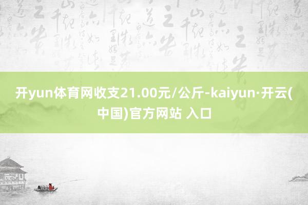 开yun体育网收支21.00元/公斤-kaiyun·开云(中国)官方网站 入口