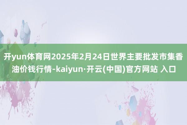 开yun体育网2025年2月24日世界主要批发市集香油价钱行情-kaiyun·开云(中国)官方网站 入口