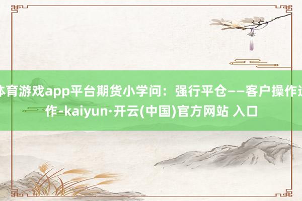 体育游戏app平台期货小学问：强行平仓——客户操作造作-kaiyun·开云(中国)官方网站 入口