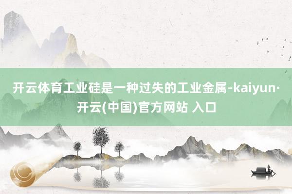 开云体育工业硅是一种过失的工业金属-kaiyun·开云(中国)官方网站 入口