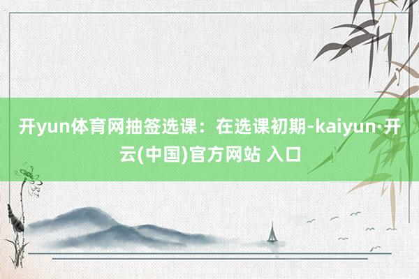 开yun体育网抽签选课：在选课初期-kaiyun·开云(中国)官方网站 入口