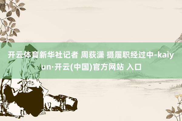 开云体育新华社记者 周荻潇 摄　　履职经过中-kaiyun·开云(中国)官方网站 入口