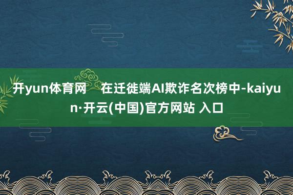 开yun体育网    在迁徙端AI欺诈名次榜中-kaiyun·开云(中国)官方网站 入口