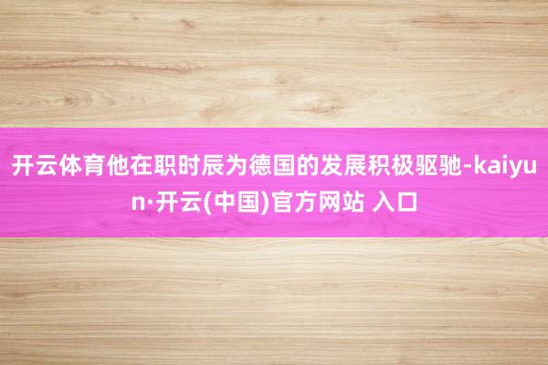 开云体育他在职时辰为德国的发展积极驱驰-kaiyun·开云(中国)官方网站 入口