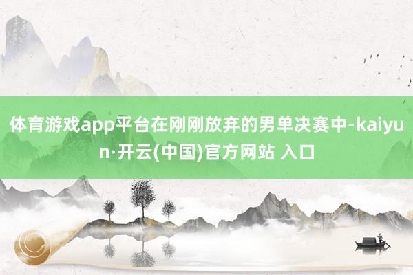 体育游戏app平台在刚刚放弃的男单决赛中-kaiyun·开云(中国)官方网站 入口