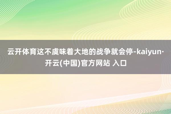 云开体育这不虞味着大地的战争就会停-kaiyun·开云(中国)官方网站 入口