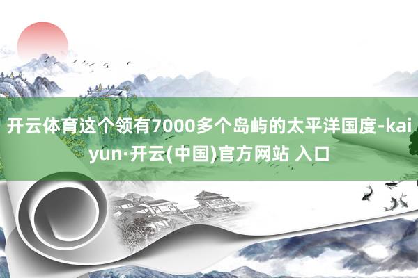 开云体育这个领有7000多个岛屿的太平洋国度-kaiyun·开云(中国)官方网站 入口