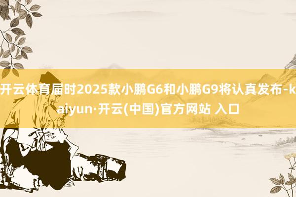 开云体育届时2025款小鹏G6和小鹏G9将认真发布-kaiyun·开云(中国)官方网站 入口