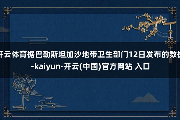 开云体育据巴勒斯坦加沙地带卫生部门12日发布的数据-kaiyun·开云(中国)官方网站 入口