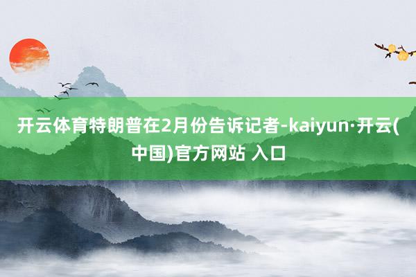 开云体育特朗普在2月份告诉记者-kaiyun·开云(中国)官方网站 入口