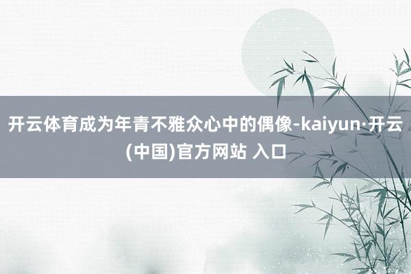 开云体育成为年青不雅众心中的偶像-kaiyun·开云(中国)官方网站 入口
