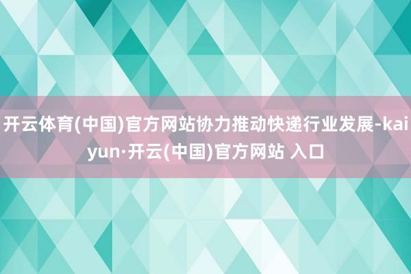 开云体育(中国)官方网站协力推动快递行业发展-kaiyun·开云(中国)官方网站 入口