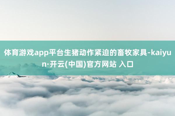 体育游戏app平台生猪动作紧迫的畜牧家具-kaiyun·开云(中国)官方网站 入口