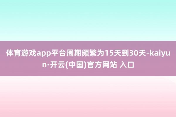 体育游戏app平台周期频繁为15天到30天-kaiyun·开云(中国)官方网站 入口