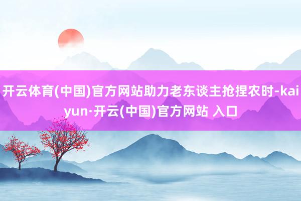 开云体育(中国)官方网站助力老东谈主抢捏农时-kaiyun·开云(中国)官方网站 入口
