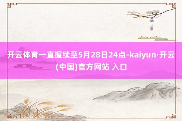 开云体育一直握续至5月28日24点-kaiyun·开云(中国)官方网站 入口