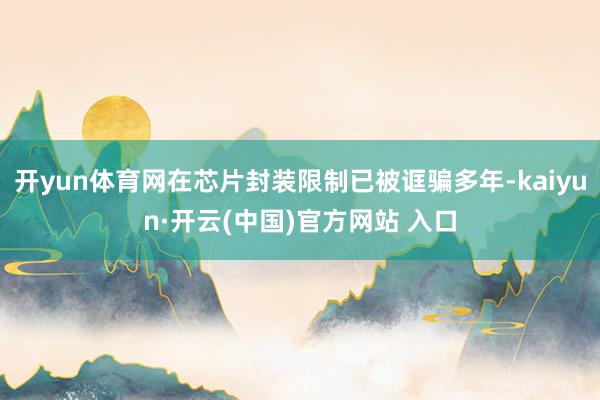 开yun体育网在芯片封装限制已被诓骗多年-kaiyun·开云(中国)官方网站 入口