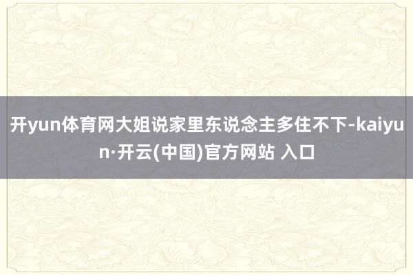 开yun体育网大姐说家里东说念主多住不下-kaiyun·开云(中国)官方网站 入口
