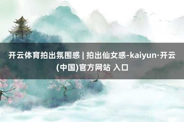 开云体育拍出氛围感 | 拍出仙女感-kaiyun·开云(中国)官方网站 入口